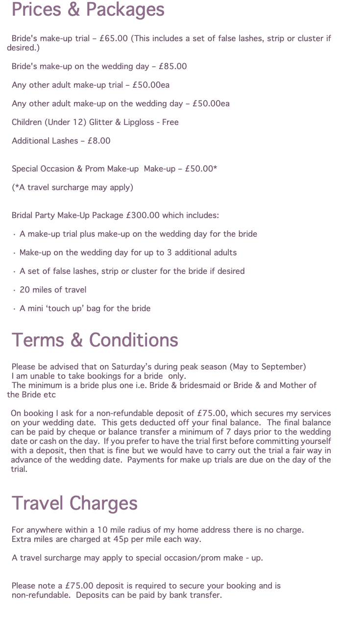 Prices & Packages Bride's make-up trial – £65.00 (This includes a set of false lashes, strip or cluster if desired.) Bride's make-up on the wedding day – £85.00 Any other adult make-up trial – £50.00ea Any other adult make-up on the wedding day – £50.00ea Children (Under 12) Glitter & Lipgloss - Free Additional Lashes – £8.00 Special Occasion & Prom Make-up Make-up – £50.00* (*A travel surcharge may apply) Bridal Party Make-Up Package £300.00 which includes: · A make-up trial plus make-up on the wedding day for the bride · Make-up on the wedding day for up to 3 additional adults · A set of false lashes, strip or cluster for the bride if desired · 20 miles of travel · A mini ‘touch up’ bag for the bride Terms & Conditions Please be advised that on Saturday’s during peak season (May to September) I am unable to take bookings for a bride only. The minimum is a bride plus one i.e. Bride & bridesmaid or Bride & and Mother of the Bride etc On booking I ask for a non-refundable deposit of £75.00, which secures my services on your wedding date. This gets deducted off your final balance. The final balance can be paid by cheque or balance transfer a minimum of 7 days prior to the wedding date or cash on the day. If you prefer to have the trial first before committing yourself with a deposit, then that is fine but we would have to carry out the trial a fair way in advance of the wedding date. Payments for make up trials are due on the day of the trial. Travel Charges For anywhere within a 10 mile radius of my home address there is no charge. Extra miles are charged at 45p per mile each way. A travel surcharge may apply to special occasion/prom make - up. Please note a £75.00 deposit is required to secure your booking and is non-refundable. Deposits can be paid by bank transfer. 