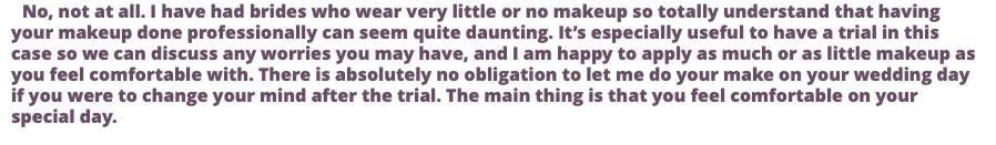 No, not at all. I have had brides who wear very little or no makeup so totally understand that having your makeup done professionally can seem quite daunting. It’s especially useful to have a trial in this case so we can discuss any worries you may have, and I am happy to apply as much or as little makeup as you feel comfortable with. There is absolutely no obligation to let me do your make on your wedding day if you were to change your mind after the trial. The main thing is that you feel comfortable on your special day. 
