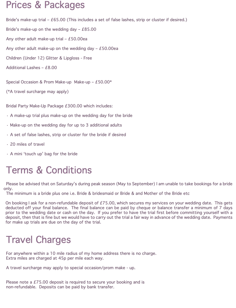 Prices & Packages Bride's make-up trial – £65.00 (This includes a set of false lashes, strip or cluster if desired.) Bride's make-up on the wedding day – £85.00 Any other adult make-up trial – £50.00ea Any other adult make-up on the wedding day – £50.00ea Children (Under 12) Glitter & Lipgloss - Free Additional Lashes – £8.00 Special Occasion & Prom Make-up Make-up – £50.00* (*A travel surcharge may apply) Bridal Party Make-Up Package £300.00 which includes: · A make-up trial plus make-up on the wedding day for the bride · Make-up on the wedding day for up to 3 additional adults · A set of false lashes, strip or cluster for the bride if desired · 20 miles of travel · A mini ‘touch up’ bag for the bride Terms & Conditions Please be advised that on Saturday’s during peak season (May to September) I am unable to take bookings for a bride only. The minimum is a bride plus one i.e. Bride & bridesmaid or Bride & and Mother of the Bride etc On booking I ask for a non-refundable deposit of £75.00, which secures my services on your wedding date. This gets deducted off your final balance. The final balance can be paid by cheque or balance transfer a minimum of 7 days prior to the wedding date or cash on the day. If you prefer to have the trial first before committing yourself with a deposit, then that is fine but we would have to carry out the trial a fair way in advance of the wedding date. Payments for make up trials are due on the day of the trial. Travel Charges For anywhere within a 10 mile radius of my home address there is no charge. Extra miles are charged at 45p per mile each way. A travel surcharge may apply to special occasion/prom make - up. Please note a £75.00 deposit is required to secure your booking and is non-refundable. Deposits can be paid by bank transfer. 
